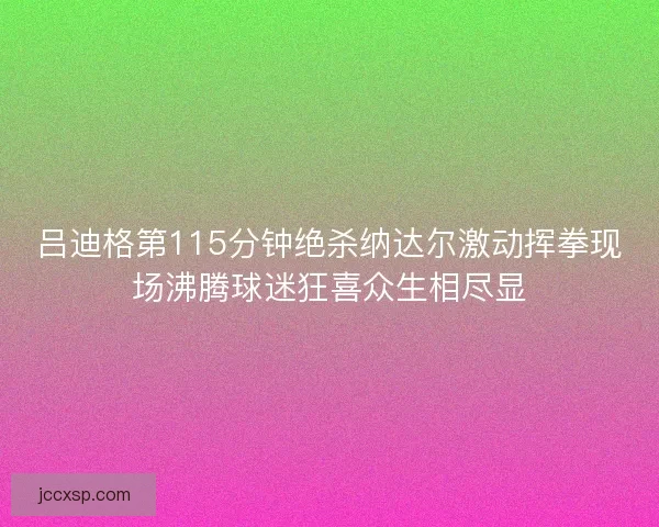 吕迪格第115分钟绝杀纳达尔激动挥拳现场沸腾球迷狂喜众生相尽显