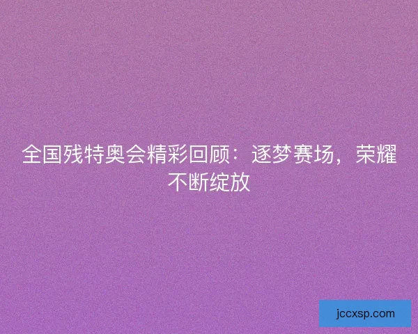 全国残特奥会精彩回顾：逐梦赛场，荣耀不断绽放