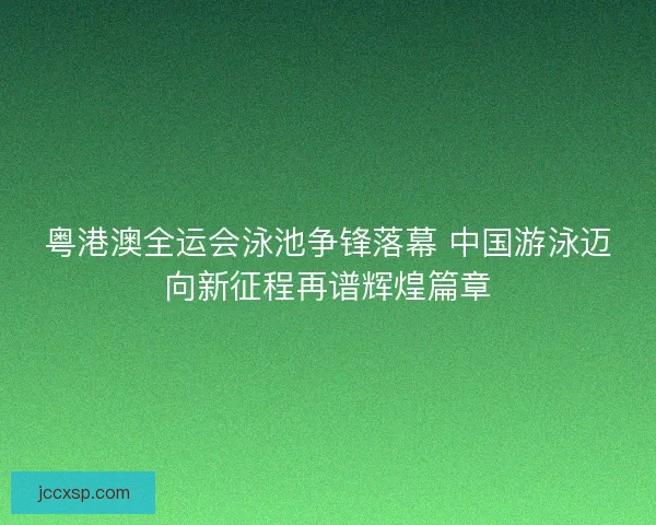 粤港澳全运会泳池争锋落幕 中国游泳迈向新征程再谱辉煌篇章