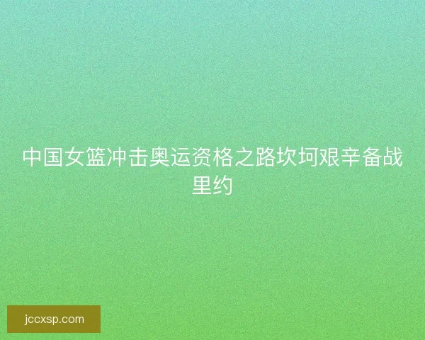 中国女篮冲击奥运资格之路坎坷艰辛备战里约