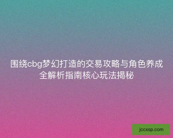 围绕cbg梦幻打造的交易攻略与角色养成全解析指南核心玩法揭秘