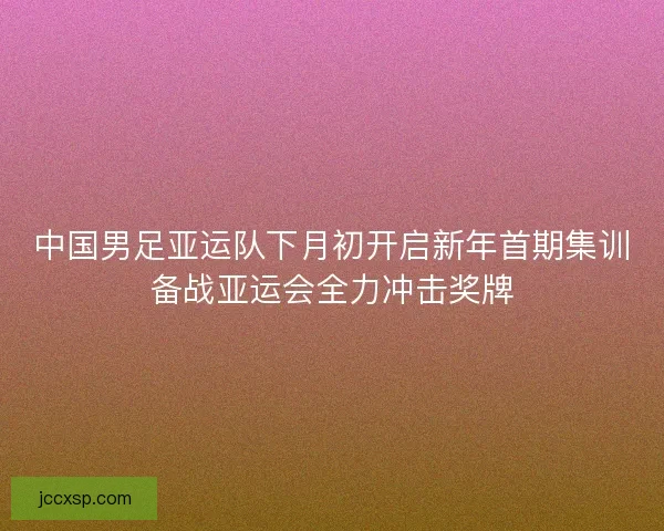 中国男足亚运队下月初开启新年首期集训备战亚运会全力冲击奖牌