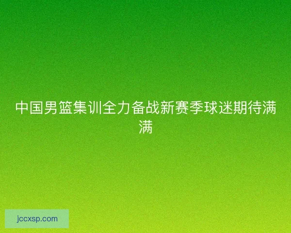 中国男篮集训全力备战新赛季球迷期待满满