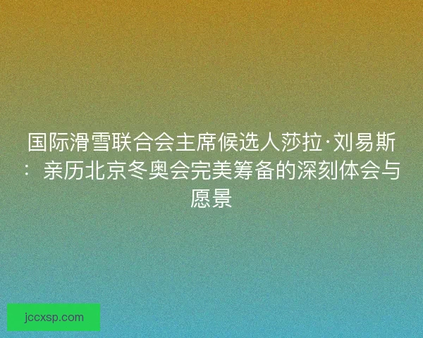 国际滑雪联合会主席候选人莎拉·刘易斯：亲历北京冬奥会完美筹备的深刻体会与愿景
